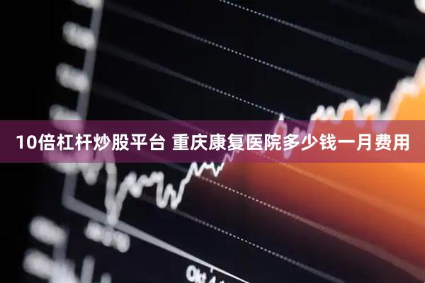 10倍杠杆炒股平台 重庆康复医院多少钱一月费用