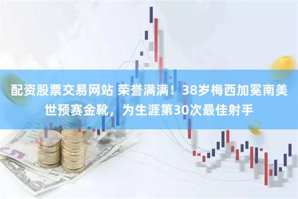 配资股票交易网站 荣誉满满！38岁梅西加冕南美世预赛金靴，为生涯第30次最佳射手