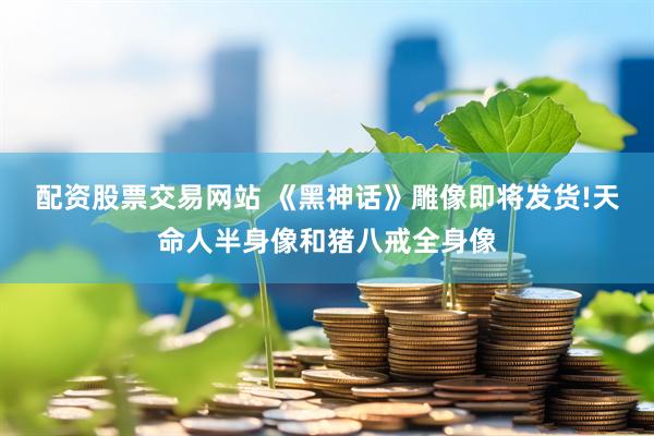 配资股票交易网站 《黑神话》雕像即将发货!天命人半身像和猪八戒全身像
