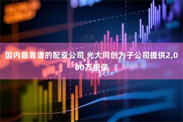 国内最靠谱的配资公司 光大同创为子公司提供2,000万担保