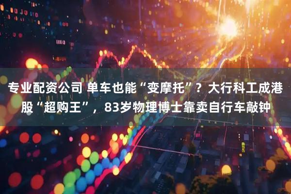 专业配资公司 单车也能“变摩托”？大行科工成港股“超购王”，83岁物理博士靠卖自行车敲钟