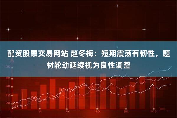 配资股票交易网站 赵冬梅：短期震荡有韧性，题材轮动延续视为良性调整