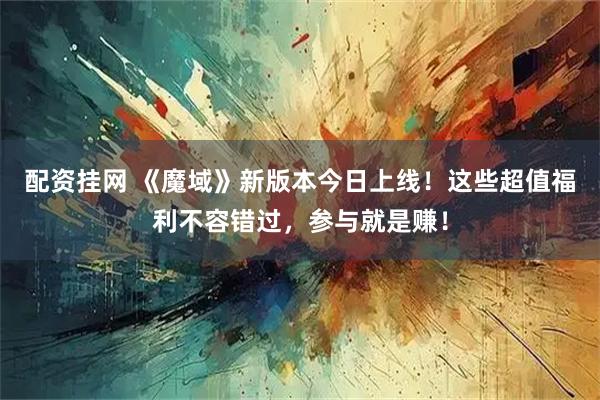 配资挂网 《魔域》新版本今日上线！这些超值福利不容错过，参与就是赚！