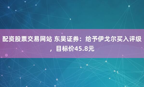 配资股票交易网站 东吴证券：给予伊戈尔买入评级，目标价45.8元
