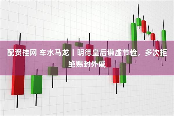 配资挂网 车水马龙丨明德皇后谦虚节俭，多次拒绝赐封外戚