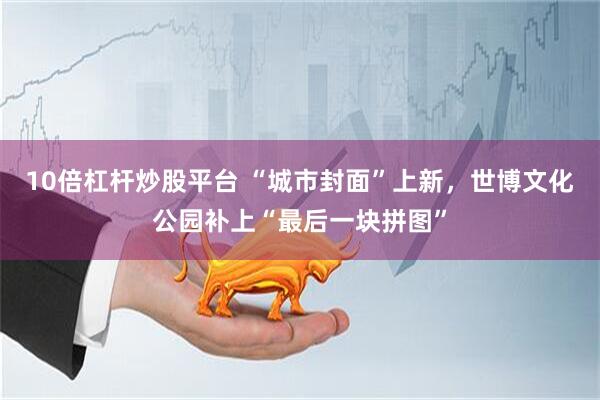 10倍杠杆炒股平台 “城市封面”上新，世博文化公园补上“最后一块拼图”
