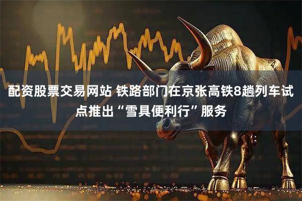 配资股票交易网站 铁路部门在京张高铁8趟列车试点推出“雪具便利行”服务