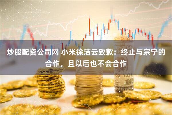 炒股配资公司网 小米徐洁云致歉：终止与宗宁的合作，且以后也不会合作