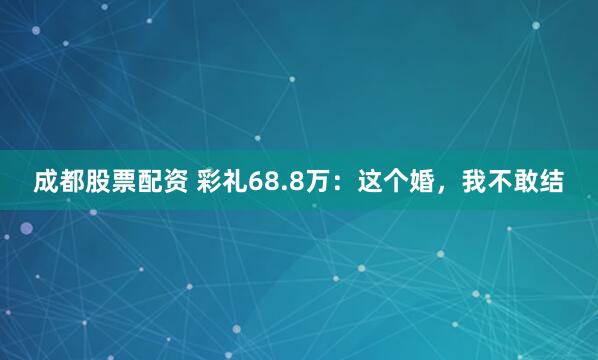 成都股票配资 彩礼68.8万：这个婚，我不敢结