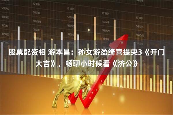 股票配资相 游本昌：孙女游盈绮喜提央3《开门大吉》，畅聊小时候看《济公》