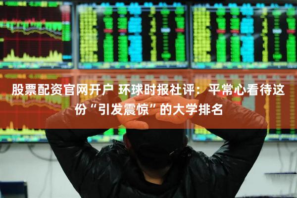 股票配资官网开户 环球时报社评：平常心看待这份“引发震惊”的大学排名