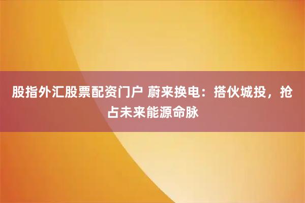 股指外汇股票配资门户 蔚来换电：搭伙城投，抢占未来能源命脉