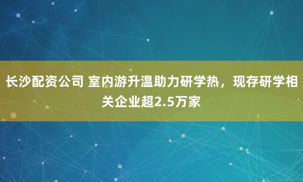 长沙配资公司 室内游升温助力研学热，现存研学相关企业超2.5万家