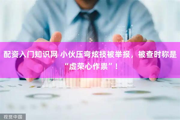 配资入门知识网 小伙压弯炫技被举报，被查时称是“虚荣心作祟”！