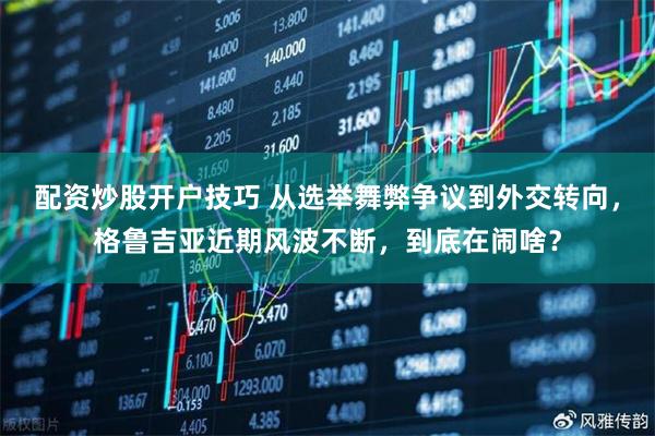 配资炒股开户技巧 从选举舞弊争议到外交转向，格鲁吉亚近期风波不断，到底在闹啥？