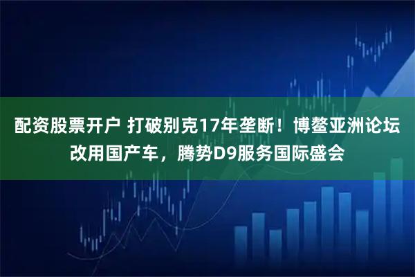 配资股票开户 打破别克17年垄断！博鳌亚洲论坛改用国产车，腾势D9服务国际盛会