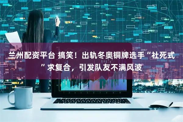 兰州配资平台 搞笑！出轨冬奥铜牌选手“社死式”求复合，引发队友不满风波