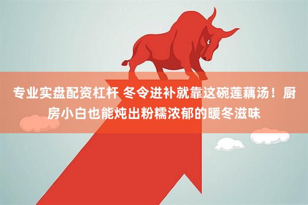 专业实盘配资杠杆 冬令进补就靠这碗莲藕汤！厨房小白也能炖出粉糯浓郁的暖冬滋味