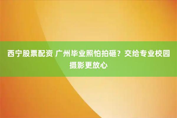 西宁股票配资 广州毕业照怕拍砸？交给专业校园摄影更放心