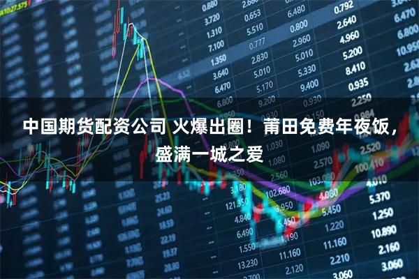 中国期货配资公司 火爆出圈！莆田免费年夜饭，盛满一城之爱