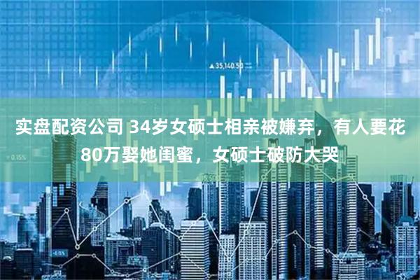 实盘配资公司 34岁女硕士相亲被嫌弃，有人要花80万娶她闺蜜，女硕士破防大哭