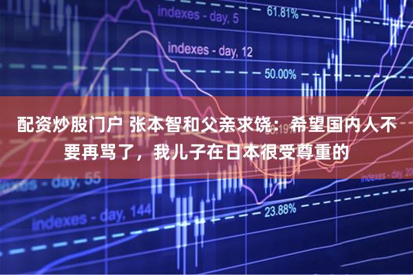 配资炒股门户 张本智和父亲求饶：希望国内人不要再骂了，我儿子在日本很受尊重的