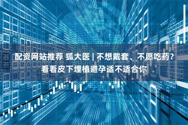 配资网站推荐 狐大医 | 不想戴套、不愿吃药？看看皮下埋植避孕适不适合你