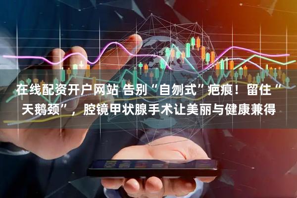 在线配资开户网站 告别“自刎式”疤痕！留住“天鹅颈”，腔镜甲状腺手术让美丽与健康兼得