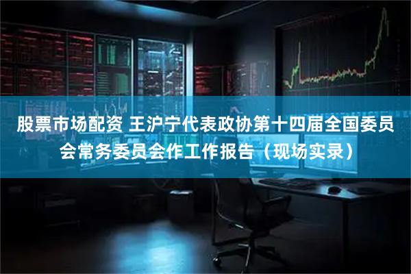 股票市场配资 王沪宁代表政协第十四届全国委员会常务委员会作工作报告（现场实录）