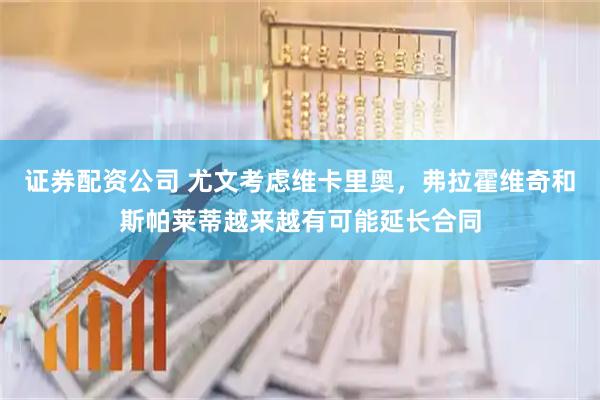 证券配资公司 尤文考虑维卡里奥，弗拉霍维奇和斯帕莱蒂越来越有可能延长合同