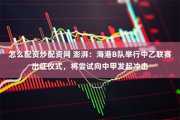 怎么配资炒配资网 澎湃：海港B队举行中乙联赛出征仪式，将尝试向中甲发起冲击