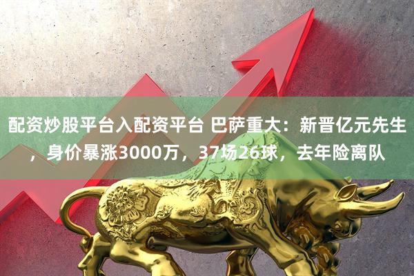 配资炒股平台入配资平台 巴萨重大：新晋亿元先生，身价暴涨3000万，37场26球，去年险离队