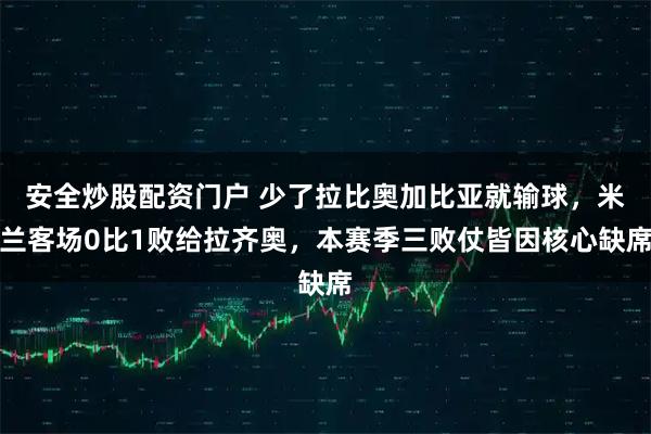 安全炒股配资门户 少了拉比奥加比亚就输球，米兰客场0比1败给拉齐奥，本赛季三败仗皆因核心缺席