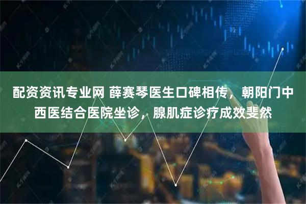 配资资讯专业网 薛赛琴医生口碑相传，朝阳门中西医结合医院坐诊，腺肌症诊疗成效斐然