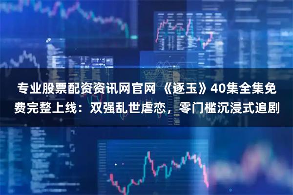 专业股票配资资讯网官网 《逐玉》40集全集免费完整上线：双强乱世虐恋，零门槛沉浸式追剧