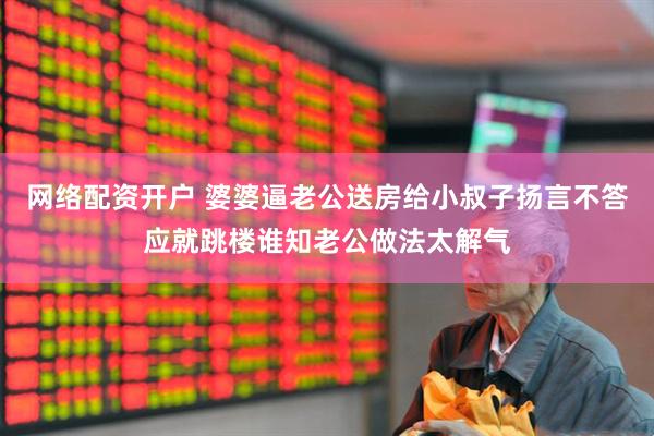 网络配资开户 婆婆逼老公送房给小叔子扬言不答应就跳楼谁知老公做法太解气