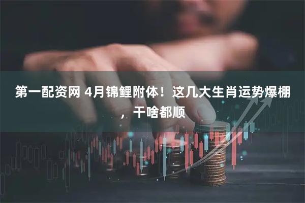 第一配资网 4月锦鲤附体！这几大生肖运势爆棚，干啥都顺