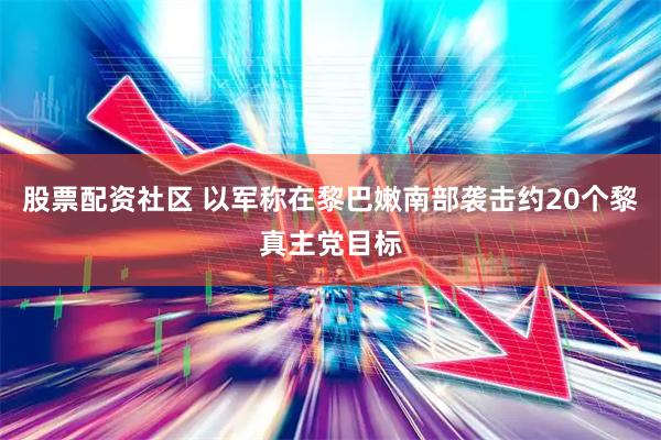 股票配资社区 以军称在黎巴嫩南部袭击约20个黎真主党目标