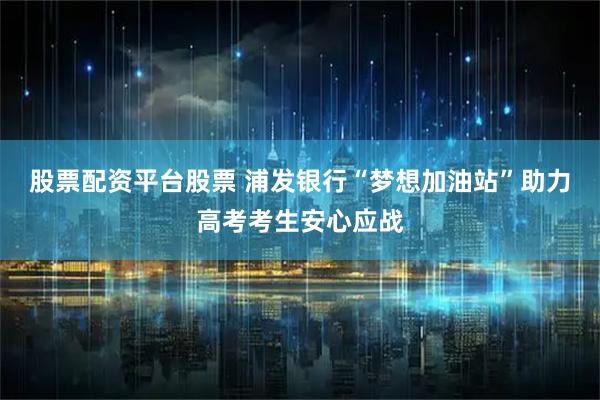 股票配资平台股票 浦发银行“梦想加油站”助力高考考生安心应战